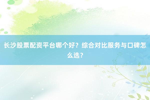 长沙股票配资平台哪个好？综合对比服务与口碑怎么选？