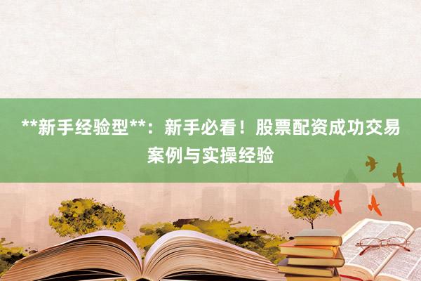 **新手经验型**：新手必看！股票配资成功交易案例与实操经验