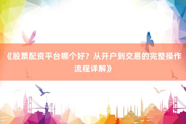 《股票配资平台哪个好?从开户到交易的完整操作流程详解》