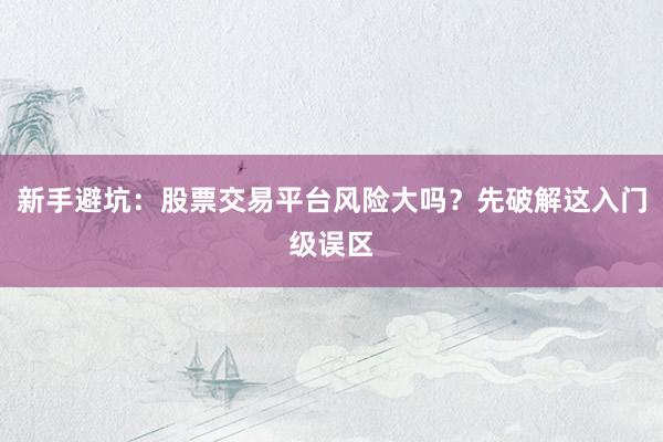 新手避坑：股票交易平台风险大吗？先破解这入门级误区
